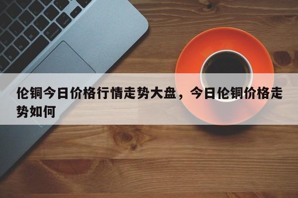 （2024年9月18日）今日沪铜期货和伦铜最新价格行情查询